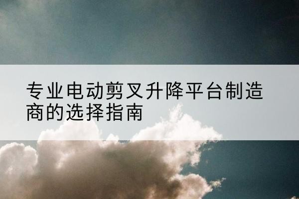 中牟电动剪叉升降平台厂家-专业电动剪叉升降平台制造商的选择指南