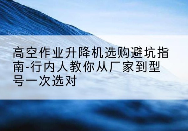 中牟升降平台厂家-高空作业升降机选购避坑指南-行内人教你从厂家到型号一次选对