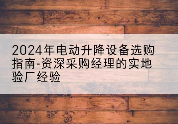 中牟电动剪叉升降平台厂家-2024年电动升降设备选购指南-资深采购经理的实地验厂经验