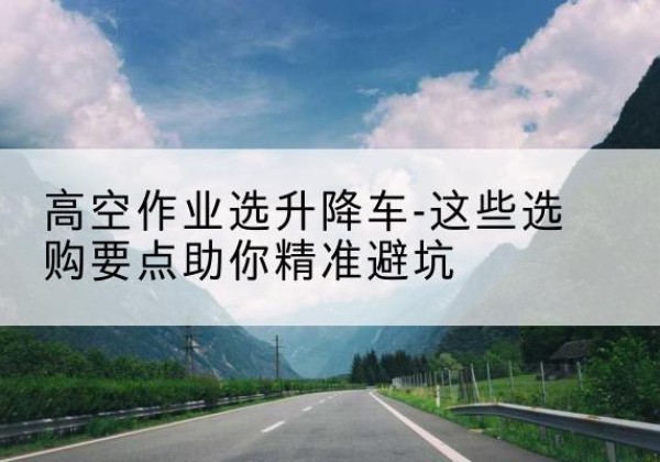 中牟升降车厂家-高空作业选升降车-这些选购要点助你*避坑