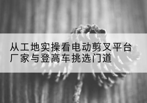 中牟电动剪叉升降平台厂家-从工地实操看电动剪叉平台厂家与登高车挑选门道