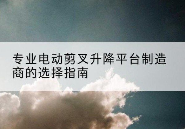 中牟电动剪叉升降平台厂家-专业电动剪叉升降平台制造商的选择指南