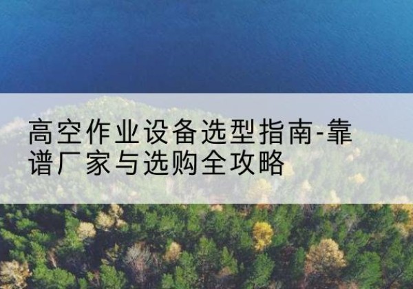 中牟升降车厂家-高空作业设备选型指南-靠谱厂家与选购全攻略